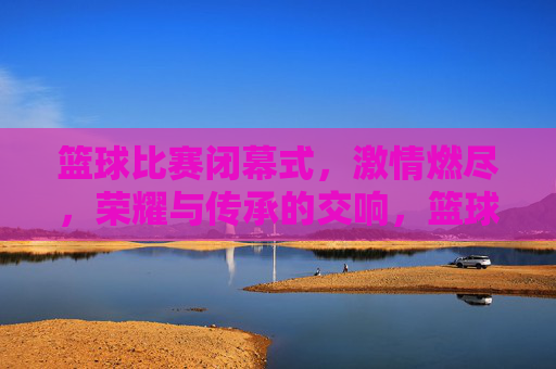 篮球比赛闭幕式,激情燃尽,荣耀与传承的交响,篮球比赛闭幕式,激情燃尽,荣耀与传承的交响