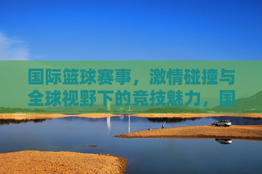 国际篮球赛事，激情碰撞与全球视野下的竞技魅力，国际篮球赛事，激情碰撞与全球视野下的竞技魅力