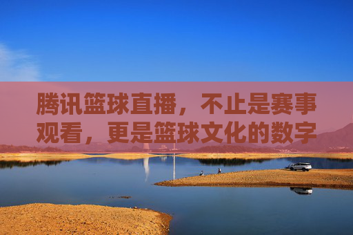 腾讯篮球直播,不止是赛事观看,更是篮球文化的数字新地标,腾讯篮球直播,不止是赛事观看,更是篮球文化的数字新地标