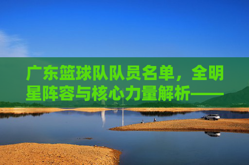 广东篮球队队员名单，全明星阵容与核心力量解析——从历史传承到当下新锐的全面盘点，广东篮球队全明星阵容与核心力量解析，历史传承至当下新锐的全面盘点