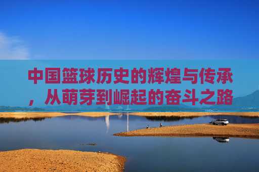 中国篮球历史的辉煌与传承，从萌芽到崛起的奋斗之路，中国篮球历史的辉煌与传承，从萌芽到崛起的奋斗之路