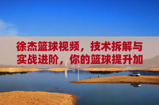 徐杰篮球视频,技术拆解与实战进阶,你的篮球提升加速器,徐杰篮球视频,技术拆解与实战进阶,你的篮球提升加速器
