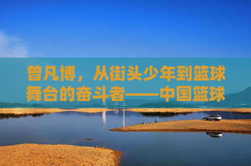 曾凡博,从街头少年到篮球舞台的奋斗者——中国篮球新锐的崛起之路,曾凡博,从街头少年到篮球舞台的奋斗者——中国篮球新锐的崛起之路