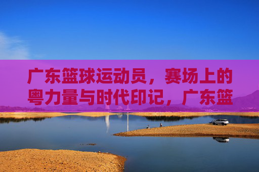 广东篮球运动员，赛场上的粤力量与时代印记，广东篮球运动员，赛场上的粤力量与时代印记