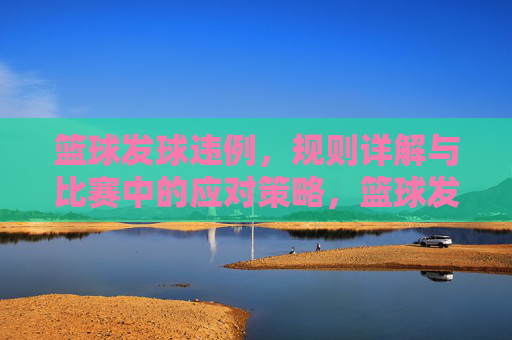 篮球发球违例,规则详解与比赛中的应对策略,篮球发球违例,规则详解与比赛中的应对策略