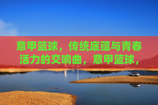 意甲篮球,传统底蕴与青春活力的交响曲,意甲篮球,传统底蕴与青春活力的交响曲