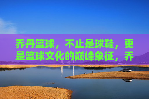 乔丹篮球,不止是球鞋,更是篮球文化的巅峰象征,乔丹篮球,不止球鞋,是篮球文化的巅峰象征