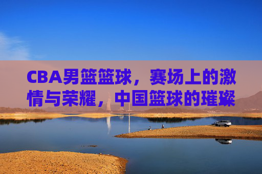 CBA男篮篮球,赛场上的激情与荣耀,中国篮球的璀璨篇章,CBA男篮赛场,激情与荣耀,中国篮球的璀璨篇章