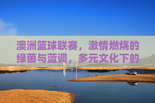 澳洲篮球联赛,激情燃烧的绿茵与蓝调,多元文化下的篮球盛宴,澳洲篮球联赛,激情燃烧的绿茵与蓝调,多元文化下的篮球盛宴