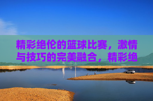精彩绝伦的篮球比赛,激情与技巧的完美融合,精彩绝伦的篮球比赛,激情与技巧的完美融合