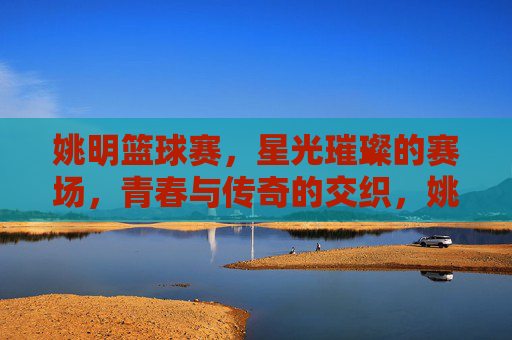 姚明篮球赛,星光璀璨的赛场,青春与传奇的交织,姚明篮球赛,星光璀璨的赛场,青春与传奇的交织