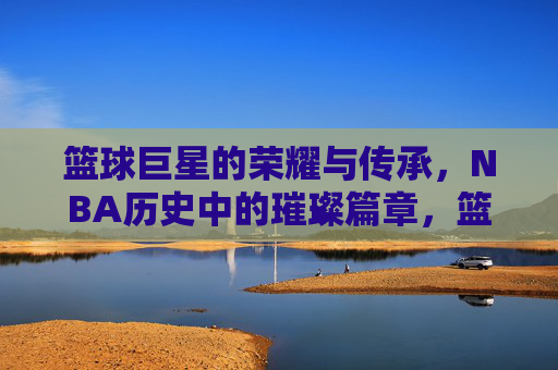 篮球巨星的荣耀与传承，NBA历史中的璀璨篇章，篮球巨星的荣耀与传承，NBA历史中的璀璨篇章