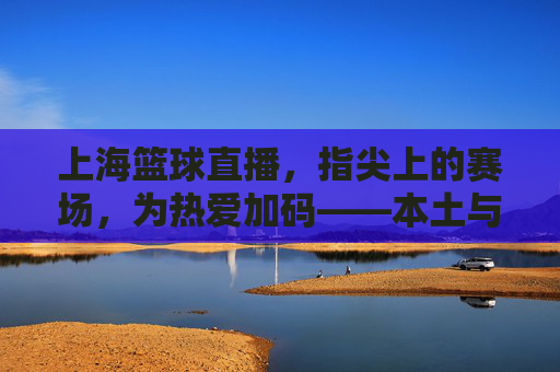 上海篮球直播，指尖上的赛场，为热爱加码——本土与NBA的精彩盛宴，触手可及，上海篮球直播，指尖上的赛场，为热爱加码——本土与NBA的精彩盛宴，触手可及