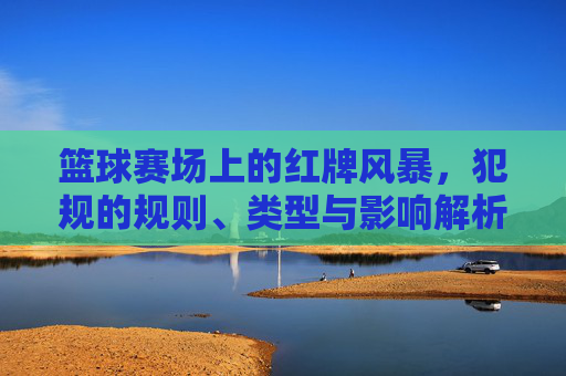 篮球赛场上的红牌风暴，犯规的规则、类型与影响解析，篮球赛场红牌风暴，犯规规则、类型与影响解析