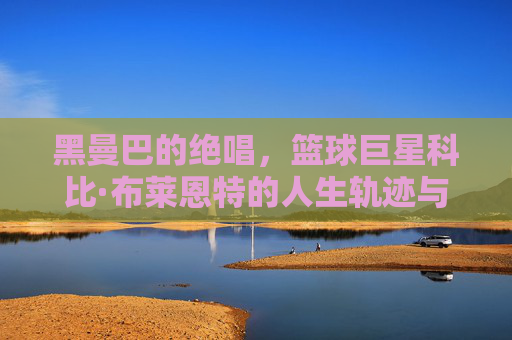 黑曼巴的绝唱,篮球巨星科比·布莱恩特的人生轨迹与不朽精神,黑曼巴的绝唱,科比·布莱恩特的人生轨迹与不朽精神