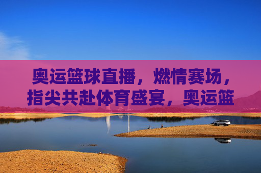 奥运篮球直播，燃情赛场，指尖共赴体育盛宴，奥运篮球直播，燃情赛场，指尖共赴体育盛宴