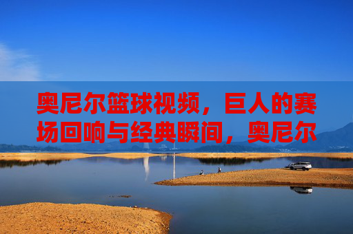 奥尼尔篮球视频，巨人的赛场回响与经典瞬间，奥尼尔篮球经典，巨人的赛场回响与经典瞬间