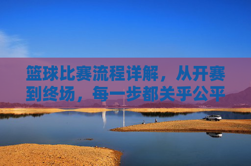 篮球比赛流程详解,从开赛到终场,每一步都关乎公平与精彩,篮球比赛流程详解,从开赛到终场,每一步都关乎公平与精彩