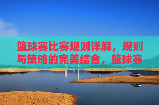 篮球赛比赛规则详解,规则与策略的完美结合,篮球赛比赛规则详解,规则与策略的完美结合