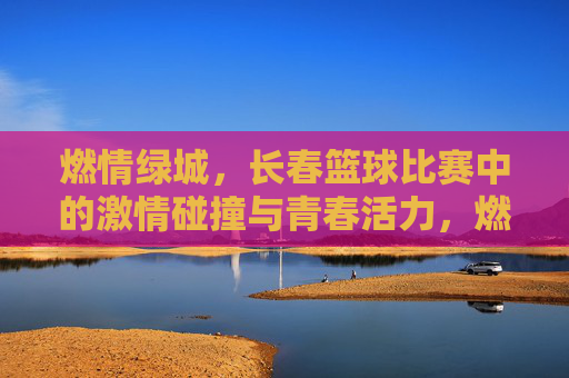 燃情绿城,长春篮球比赛中的激情碰撞与青春活力,燃情绿城,长春篮球比赛中的激情碰撞与青春活力