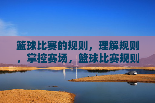 篮球比赛的规则,理解规则,掌控赛场,篮球比赛规则,理解规则,掌控赛场