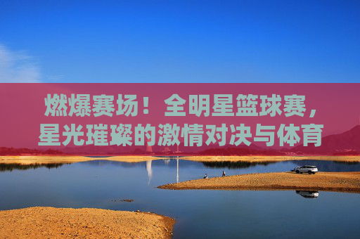燃爆赛场!全明星篮球赛,星光璀璨的激情对决与体育精神的盛宴,燃爆赛场!全明星篮球赛,星光璀璨的激情对决与体育精神盛宴