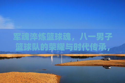 军魂淬炼篮球魂,八一男子篮球队的荣耀与时代传承,军魂淬炼篮球魂,八一男子篮球队的荣耀与时代传承