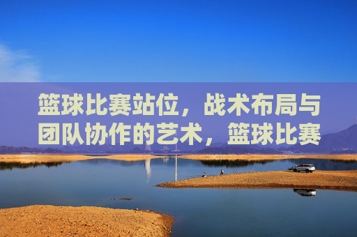 篮球比赛站位，战术布局与团队协作的艺术，篮球比赛站位、战术布局与团队协作的艺术