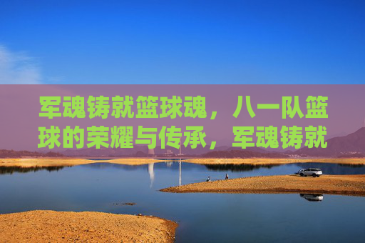 军魂铸就篮球魂,八一队篮球的荣耀与传承,军魂铸就篮球魂,八一队篮球的荣耀与传承