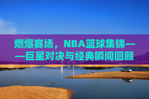 燃爆赛场,NBA篮球集锦——巨星对决与经典瞬间回顾