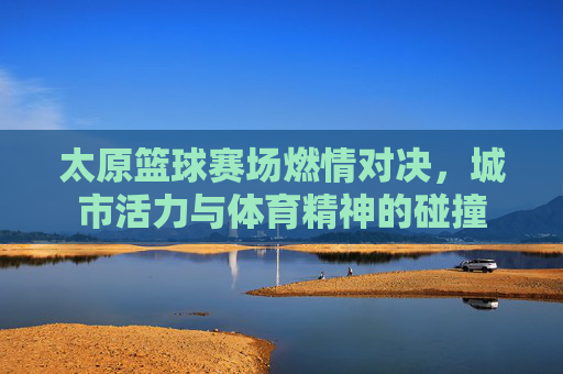 太原篮球赛场燃情对决,城市活力与体育精神的碰撞