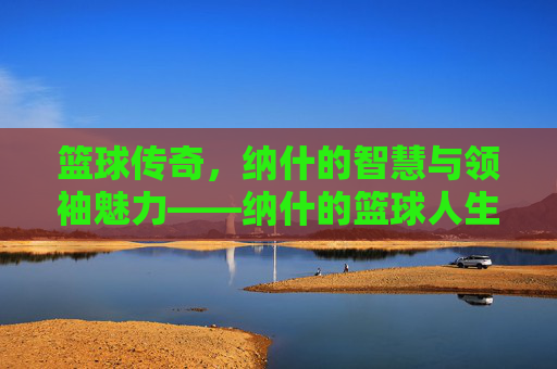 篮球传奇，纳什的智慧与领袖魅力——纳什的篮球人生，篮球传奇，纳什的智慧与领袖魅力——纳什的篮球人生