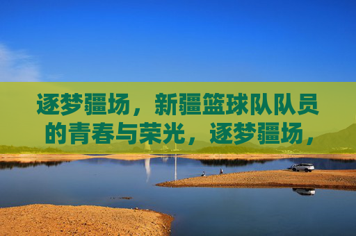 逐梦疆场,新疆篮球队队员的青春与荣光,逐梦疆场,新疆篮球队队员的青春与荣光