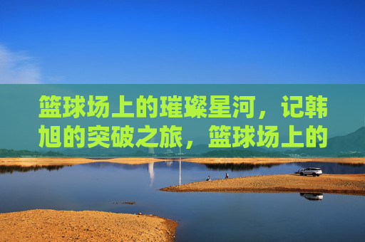 篮球场上的璀璨星河，记韩旭的突破之旅，篮球场上的璀璨星河，记韩旭的突破之旅