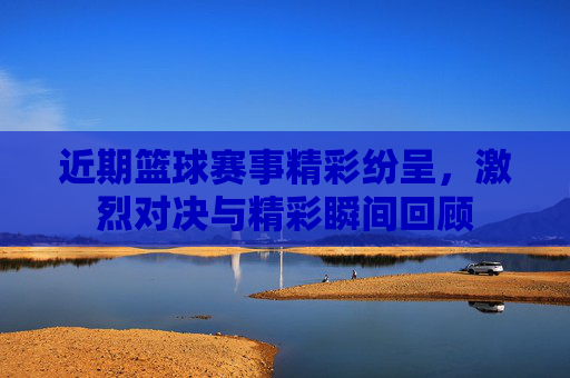 近期篮球赛事精彩纷呈，激烈对决与精彩瞬间回顾