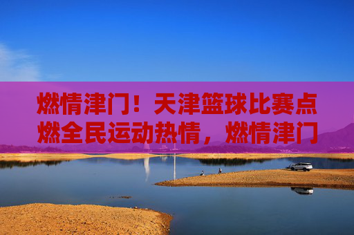 燃情津门!天津篮球比赛点燃全民运动热情,燃情津门!天津篮球比赛点燃全民运动热情