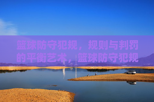 篮球防守犯规，规则与判罚的平衡艺术，篮球防守犯规，规则与判罚的平衡艺术