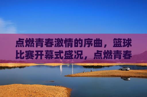 点燃青春激情的序曲，篮球比赛开幕式盛况，点燃青春激情的序曲，篮球比赛开幕式盛况