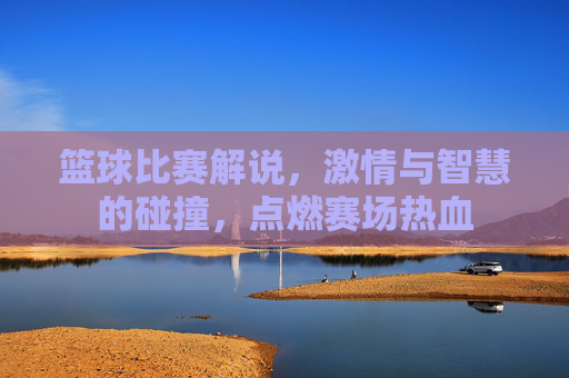 篮球比赛解说，激情与智慧的碰撞，点燃赛场热血