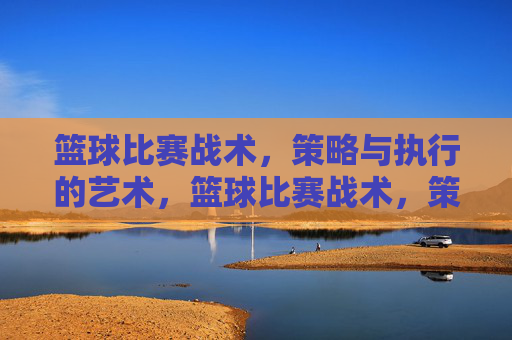篮球比赛战术，策略与执行的艺术，篮球比赛战术，策略与执行的艺术