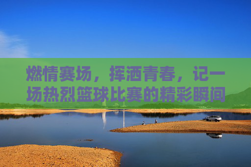 燃情赛场,挥洒青春,记一场热烈篮球比赛的精彩瞬间