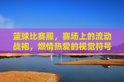篮球比赛服，赛场上的流动战袍，燃情热爱的视觉符号