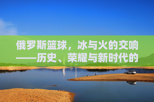 俄罗斯篮球,冰与火的交响——历史、荣耀与新时代的征程