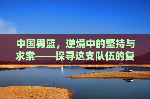 中国男篮,逆境中的坚持与求索——探寻这支队伍的复兴之路