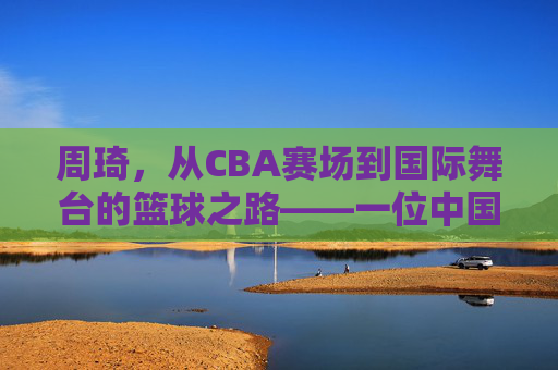 周琦，从CBA赛场到国际舞台的篮球之路——一位中国内线巨人的崛起与挑战，周琦，从CBA赛场到国际舞台的篮球之路——一位中国内线巨人的崛起与挑战