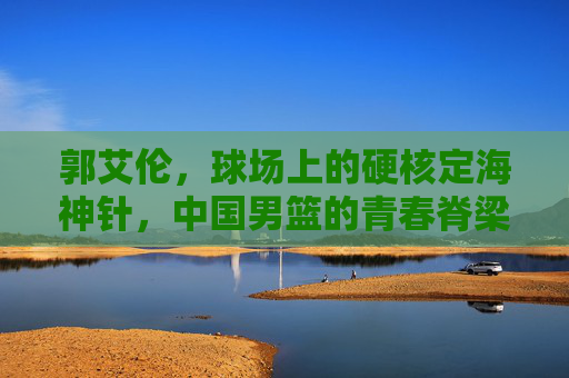 郭艾伦,球场上的硬核定海神针,中国男篮的青春脊梁