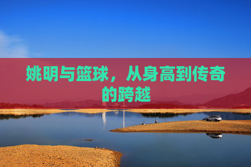 姚明与篮球,从身高到传奇的跨越