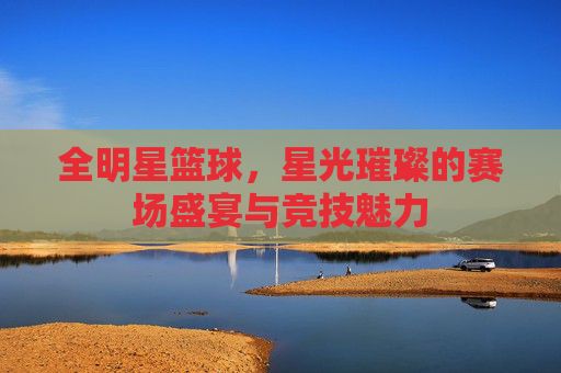 全明星篮球,星光璀璨的赛场盛宴与竞技魅力