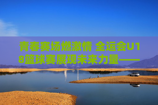 青春赛场燃激情 全运会U18篮球赛展现未来力量——记全国运动会青少年篮球赛事