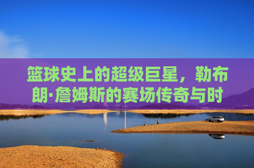 篮球史上的超级巨星,勒布朗·詹姆斯的赛场传奇与时代印记